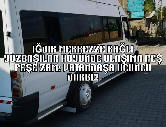 IĞDIR MERKEZE BAĞLI YÜZBAŞILAR KÖYÜNDE ULAŞIMA PEŞ PEŞE ZAM: VATANDAŞA ÜÇÜNCÜ DARBE!